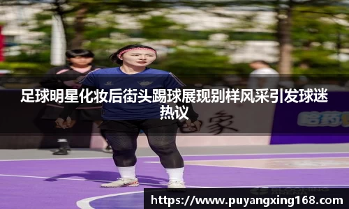 足球明星化妆后街头踢球展现别样风采引发球迷热议